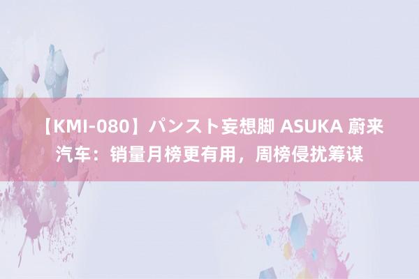 【KMI-080】パンスト妄想脚 ASUKA 蔚来汽车：销量月榜更有用，周榜侵扰筹谋