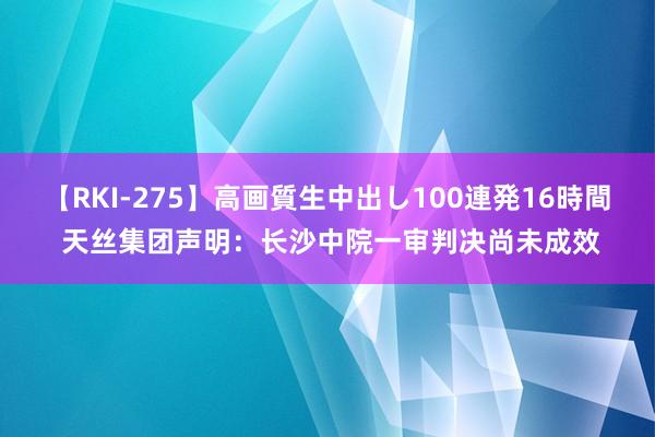 【RKI-275】高画質生中出し100連発16時間 天丝集团声明：长沙中院一审判决尚未成效