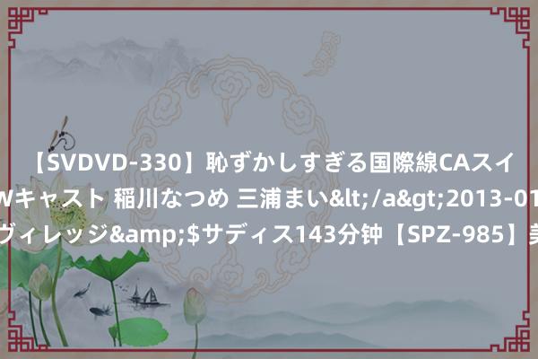 【SVDVD-330】恥ずかしすぎる国際線CAスイートクラス研修 Wキャスト 稲川なつめ 三浦まい</a>2013-01-10サディスティックヴィレッジ&$サディス143分钟【SPZ-985】美女限定公開エロ配信生中継！素人娘、カップルたちがいたずら、フェラ、セクロスで完全アウトな映像集 每经热评｜颓落董事轨制纠正 步子不错迈得更大一些