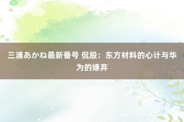 三浦あかね最新番号 侃股：东方材料的心计与华为的嫌弃