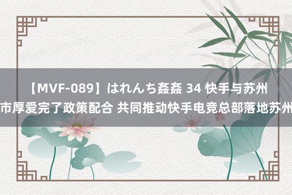 【MVF-089】はれんち姦姦 34 快手与苏州市厚爱完了政策配合 共同推动快手电竞总部落地苏州