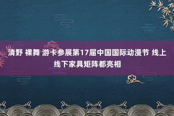 清野 裸舞 游卡参展第17届中国国际动漫节 线上线下家具矩阵都亮相