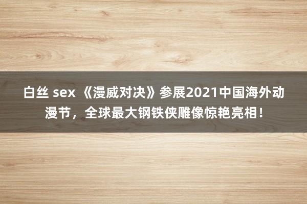 白丝 sex 《漫威对决》参展2021中国海外动漫节，全球最大钢铁侠雕像惊艳亮相！