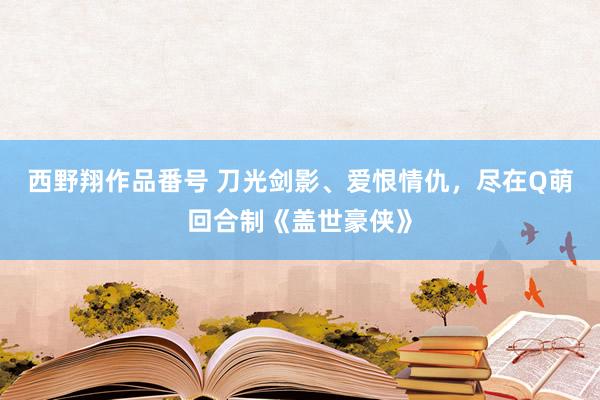 西野翔作品番号 刀光剑影、爱恨情仇，尽在Q萌回合制《盖世豪侠》