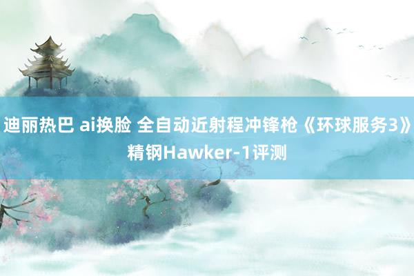 迪丽热巴 ai换脸 全自动近射程冲锋枪《环球服务3》精钢Hawker-1评测