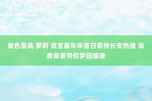 紫色面具 萝莉 谎言嘉年华首日霸榜长安热搜 浪费背景带你梦回盛唐