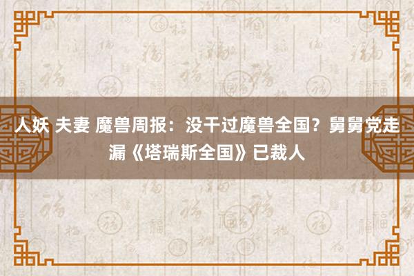 人妖 夫妻 魔兽周报：没干过魔兽全国？舅舅党走漏《塔瑞斯全国》已裁人