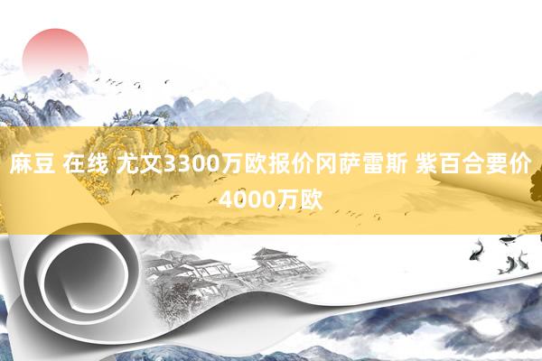 麻豆 在线 尤文3300万欧报价冈萨雷斯 紫百合要价4000万欧