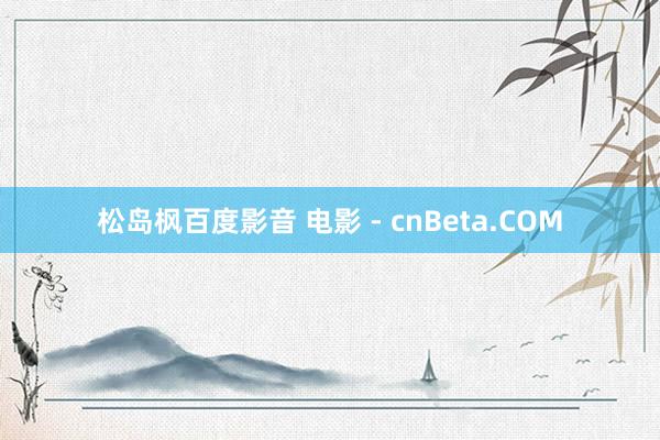 松岛枫百度影音 电影 - cnBeta.COM