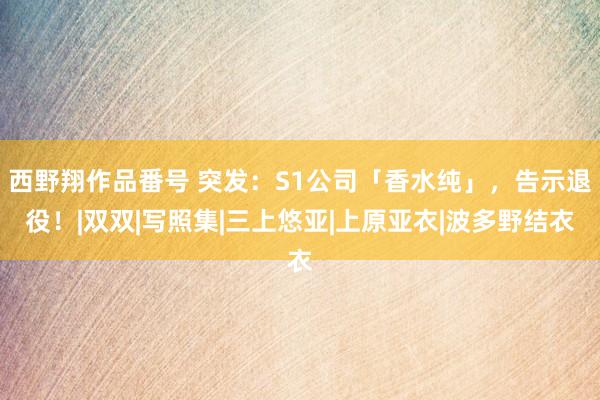 西野翔作品番号 突发：S1公司「香水纯」，告示退役！|双双|写照集|三上悠亚|上原亚衣|波多野结衣