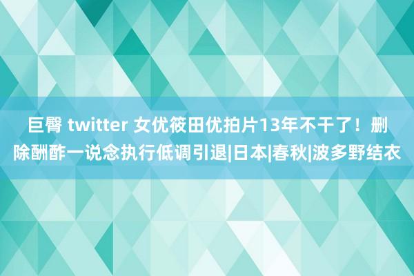 巨臀 twitter 女优筱田优拍片13年不干了！删除酬酢一说念执行低调引退|日本|春秋|波多野结衣