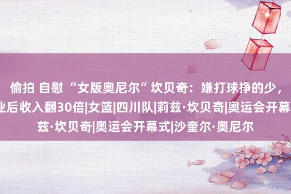 偷拍 自慰 “女版奥尼尔”坎贝奇：嫌打球挣的少，进军成东谈主行业后收入翻30倍|女篮|四川队|莉兹·坎贝奇|奥运会开幕式|沙奎尔·奥尼尔