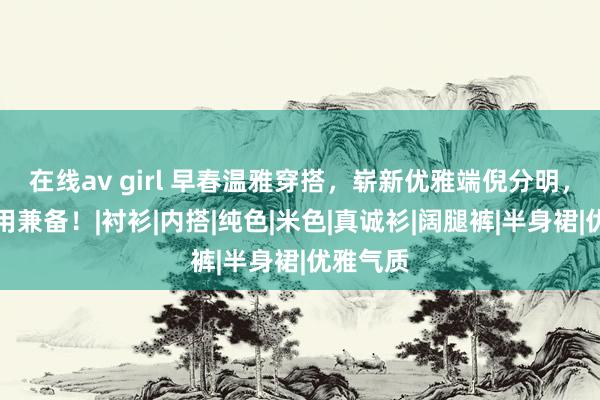 在线av girl 早春温雅穿搭，崭新优雅端倪分明，时尚实用兼备！|衬衫|内搭|纯色|米色|真诚衫|阔腿裤|半身裙|优雅气质