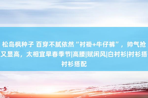 松岛枫种子 百穿不腻依然“衬褂+牛仔裤”，帅气抢眼又显高，太相宜早春季节|高腰|赋闲风|白衬衫|衬衫搭配