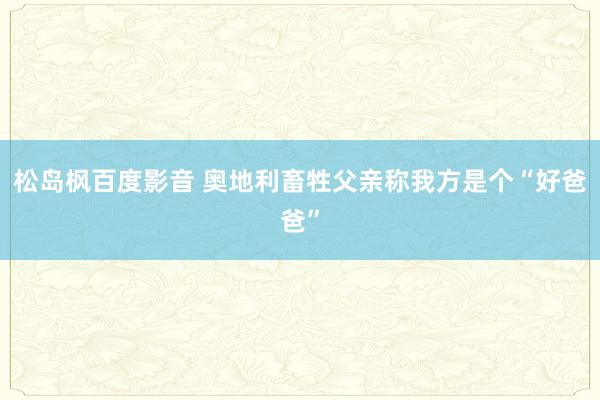 松岛枫百度影音 奥地利畜牲父亲称我方是个“好爸爸”