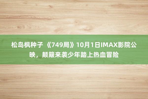 松岛枫种子 《749局》10月1日IMAX影院公映，颠簸来袭少年踏上热血冒险