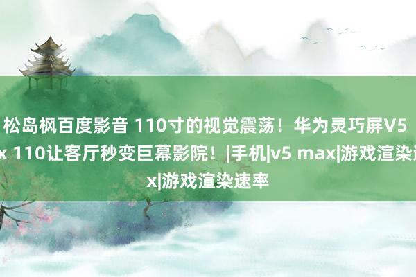 松岛枫百度影音 110寸的视觉震荡！华为灵巧屏V5 Max 110让客厅秒变巨幕影院！|手机|v5 max|游戏渲染速率