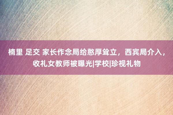 楠里 足交 家长作念局给憨厚耸立，西宾局介入，收礼女教师被曝光|学校|珍视礼物