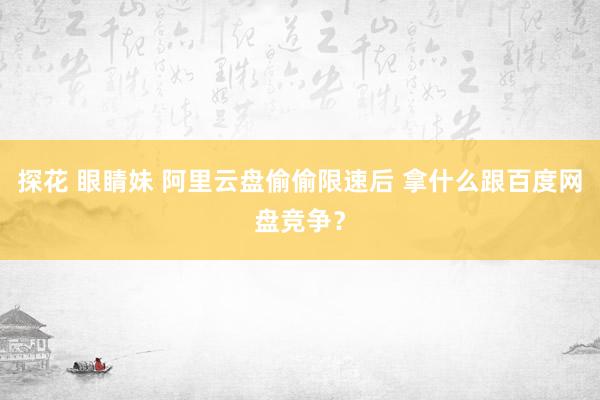 探花 眼睛妹 阿里云盘偷偷限速后 拿什么跟百度网盘竞争？