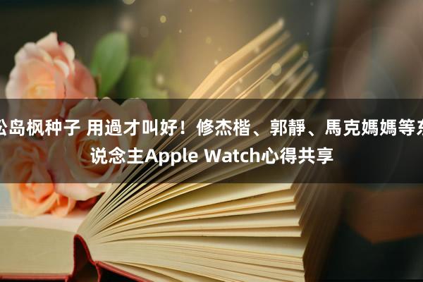 松岛枫种子 用過才叫好！修杰楷、郭靜、馬克媽媽等东说念主Apple Watch心得共享