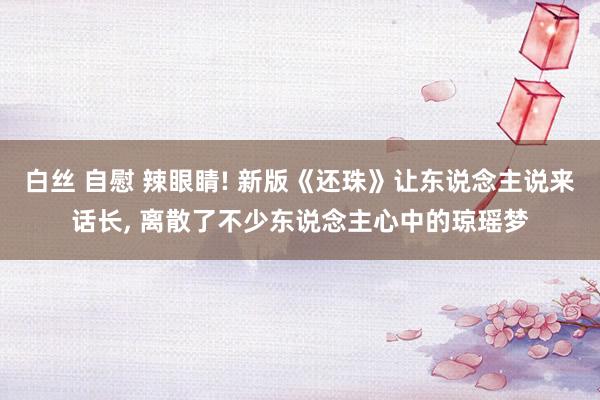 白丝 自慰 辣眼睛! 新版《还珠》让东说念主说来话长, 离散了不少东说念主心中的琼瑶梦