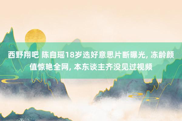 西野翔吧 陈自瑶18岁选好意思片断曝光, 冻龄颜值惊艳全网, 本东谈主齐没见过视频