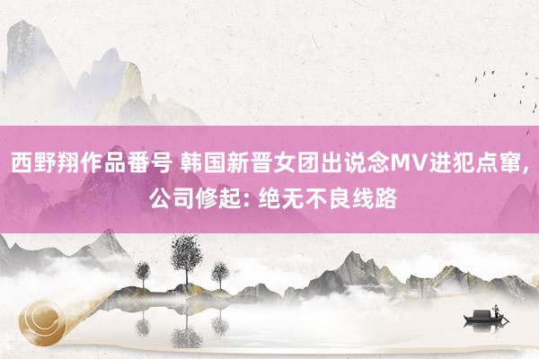 西野翔作品番号 韩国新晋女团出说念MV进犯点窜, 公司修起: 绝无不良线路