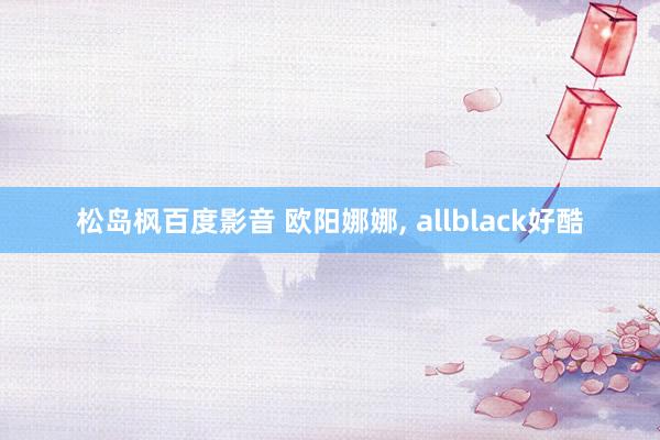 松岛枫百度影音 欧阳娜娜, allblack好酷